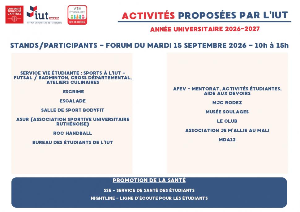 INFORMATIONS - VIE ETUDIANTEFORUM DE RENTRÉE Découvrez les activités et rencontrer les intervants Mardi 15 septembre - Parvis de l’IUT ACTIVITÉS PROPOSÉES PAR L’IUT ANNÉE UNIVERSITAIRE 2026-2027 STANDS/PARTICIPANTS - FORUM DU MARDI 15 SEPTEMBRE 2026 - 10h à 15hSERVICE VIE ÉTUDIANTE : SPORTS À L’IUT - FUTSAL / BADMINTON, CROSS DÉPARTEMENTAL, ATELIERS CULINAIRES ESCRIME ESCALADE SALLE DE SPORT BODYFIT ASUR (ASSOCIATION SPORTIVE UNIVERSITAIRE RUTHÉNOISE) ROC HANDBALL BUREAU DES ÉTUDIANTS DE L’IUTAFEV - MENTORA